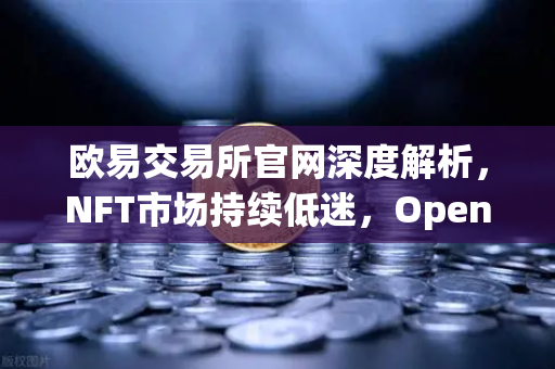 欧易交易所官网深度解析，NFT市场持续低迷，OpenSea市场份额被Blur进一步侵蚀