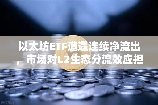 以太坊ETF遭遇连续净流出，市场对L2生态分流效应担忧加剧，以太坊生态进入关键转折期？