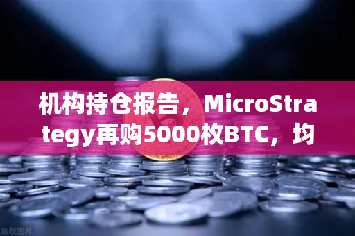 机构持仓报告，MicroStrategy再购5000枚BTC，均价成本上移