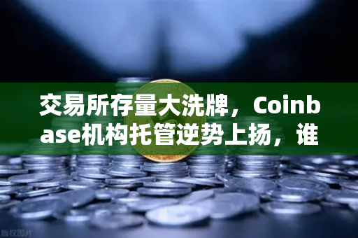 交易所存量大洗牌，Coinbase机构托管逆势上扬，谁在悄悄囤币？-第1张图片-欧易交易所