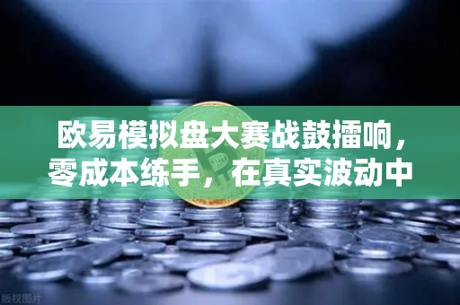 欧易模拟盘大赛战鼓擂响，零成本练手，在真实波动中淬炼交易心法