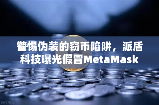 警惕伪装的窃币陷阱，派盾科技曝光假冒MetaMask应用，深度解析安卓用户如何避险