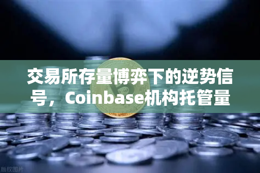 交易所存量博弈下的逆势信号，Coinbase机构托管量上升，市场底部或已不远？