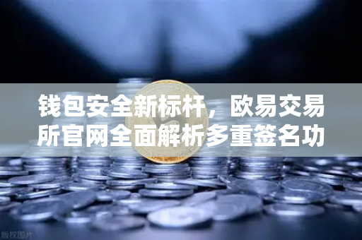 钱包安全新标杆，欧易交易所官网全面解析多重签名功能升级亮点