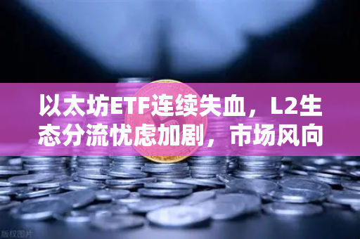 以太坊ETF连续失血，L2生态分流忧虑加剧，市场风向要变了吗？