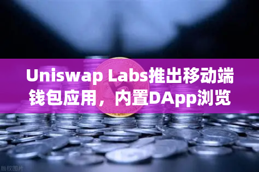 Uniswap Labs推出移动端钱包应用，内置DApp浏览器，DeFi入口的范式转移