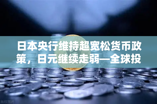 日本央行维持超宽松货币政策，日元继续走弱—全球投资者的新机遇与挑战