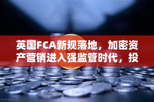 英国FCA新规落地，加密资产营销进入强监管时代，投资者如何应对？