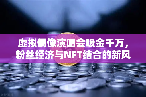 虚拟偶像演唱会吸金千万，粉丝经济与NFT结合的新风口，欧易交易所如何助力数字资产变现？-第1张图片-欧易交易所