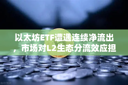 以太坊ETF遭遇连续净流出，市场对L2生态分流效应担忧加剧-第1张图片-欧易交易所