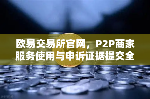 欧易交易所官网，P2P商家服务使用与申诉证据提交全攻略