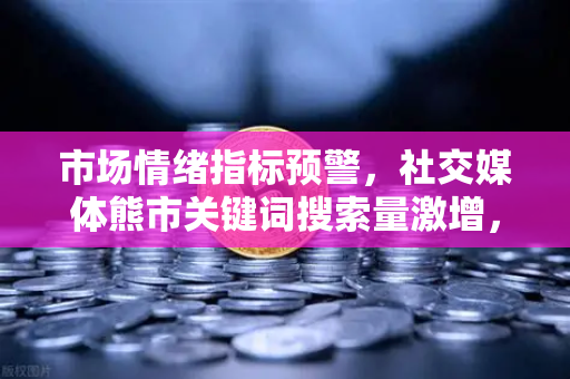 市场情绪指标预警，社交媒体熊市关键词搜索量激增，现在该恐慌还是贪婪？