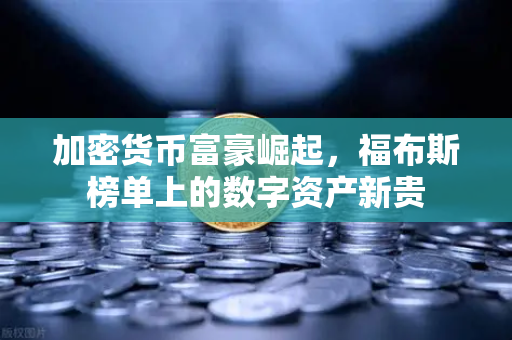 加密货币富豪崛起，福布斯榜单上的数字资产新贵