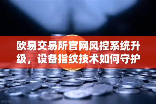 欧易交易所官网风控系统升级，设备指纹技术如何守护你的数字资产安全？