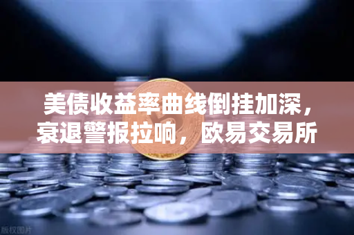 美债收益率曲线倒挂加深，衰退警报拉响，欧易交易所官网深度解析市场信号