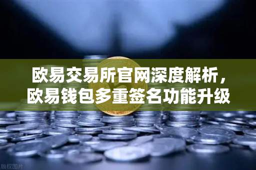 欧易交易所官网深度解析，欧易钱包多重签名功能升级，支持更多签名方和自定义规则