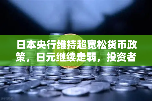 日本央行维持超宽松货币政策，日元继续走弱，投资者如何布局？-第1张图片-欧易交易所
