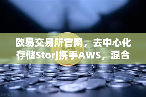 欧易交易所官网，去中心化存储Storj携手AWS，混合云存储方案如何破圈？