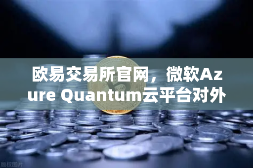欧易交易所官网，微软Azure Quantum云平台对外开放，重新定义计算未来