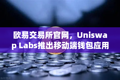 欧易交易所官网，Uniswap Labs推出移动端钱包应用，内置DApp浏览器引领DeFi新体验-第1张图片-欧易交易所