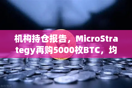 机构持仓报告，MicroStrategy再购5000枚BTC，均价成本上移—加密市场风向标再亮绿灯
