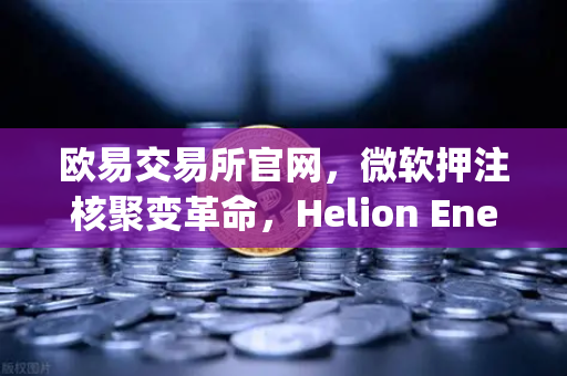 欧易交易所官网，微软押注核聚变革命，Helion Energy开启清洁能源新纪元-第1张图片-欧易交易所