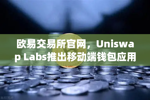 欧易交易所官网，Uniswap Labs推出移动端钱包应用，内置DApp浏览器—去中心化金融的新里程碑