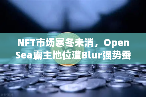 NFT市场寒冬未消,OpenSea霸主地位遭Blur强势蚕食,欧易交易所如何重构数字资产交易逻辑?-第1张图片-欧易交易所 NFT市场寒冬未消,OpenSea霸主地位遭Blur强势蚕食,欧易交易所如何重构数字资产交易逻辑?-第1张图片-欧易交易所