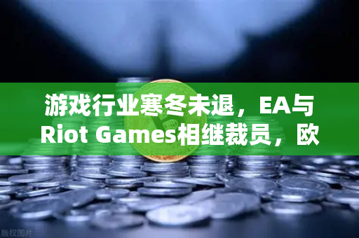 游戏行业寒冬未退，EA与Riot Games相继裁员，欧易交易所下载背后暗藏行业转型密码