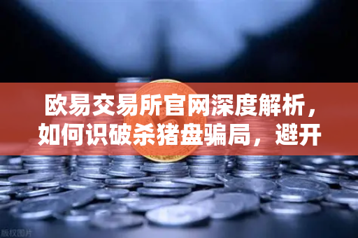 欧易交易所官网深度解析，如何识破杀猪盘骗局，避开稳赚不赔投资陷阱