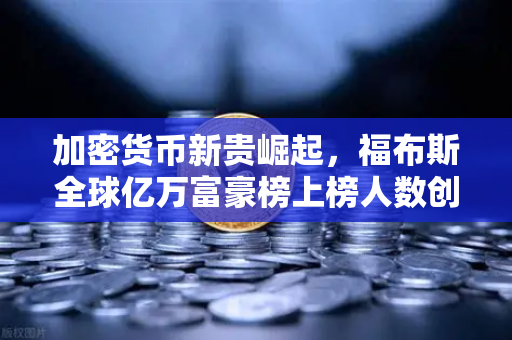 加密货币新贵崛起，福布斯全球亿万富豪榜上榜人数创历史新高