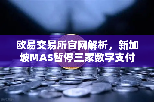 欧易交易所官网解析，新加坡MAS暂停三家数字支付代币服务供应商牌照申请背后