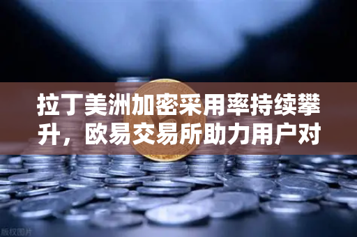 拉丁美洲加密采用率持续攀升，欧易交易所助力用户对抗本国货币贬值