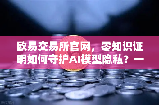 欧易交易所官网，零知识证明如何守护AI模型隐私？一文看懂未来科技