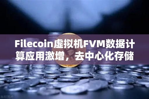 Filecoin虚拟机FVM数据计算应用激增，去中心化存储的新机遇与挑战