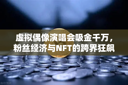 虚拟偶像演唱会吸金千万，粉丝经济与NFT的跨界狂飙，数字娱乐新纪元-第1张图片-欧易交易所