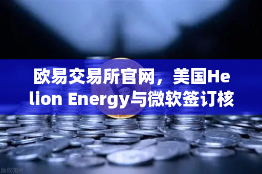 欧易交易所官网，美国Helion Energy与微软签订核聚变供电协议，能源新时代的里程碑