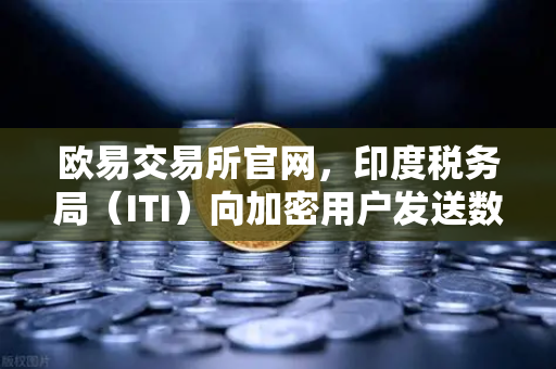 欧易交易所官网，印度税务局（ITI）向加密用户发送数万封欠税通知函，加密合规风暴来袭