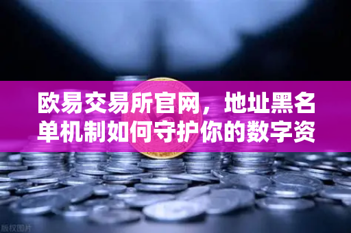 欧易交易所官网，地址黑名单机制如何守护你的数字资产安全？