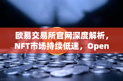 欧易交易所官网深度解析，NFT市场持续低迷，OpenSea市场份额被Blur蚕食的真相