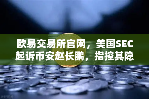 欧易交易所官网，美国SEC起诉币安赵长鹏，指控其隐瞒交易控制权真相