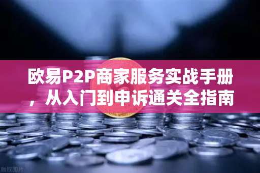 欧易P2P商家服务实战手册，从入门到申诉通关全指南