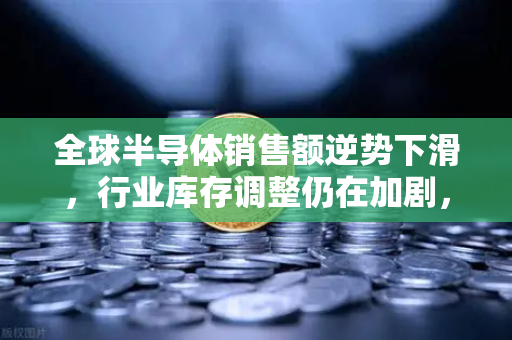全球半导体销售额逆势下滑，行业库存调整仍在加剧，欧易交易所官网深度解析后市走向