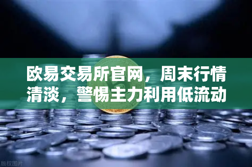 欧易交易所官网，周末行情清淡，警惕主力利用低流动性砸穿关键支撑位