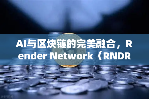 AI与区块链的完美融合，Render Network（RNDR）如何成为AI算力新龙头