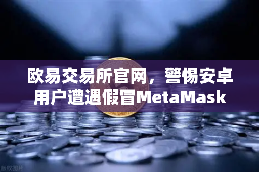 欧易交易所官网，警惕安卓用户遭遇假冒MetaMask应用攻击-第1张图片-欧易交易所