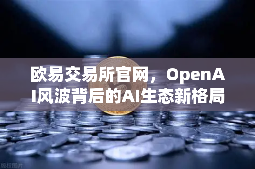 欧易交易所官网，OpenAI风波背后的AI生态新格局