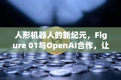 人形机器人的新纪元，Figure 01与OpenAI合作，让机器人真正开口说话