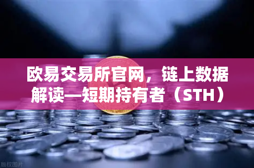欧易交易所官网，链上数据解读—短期持有者（STH）大规模割肉离场，市场底在何方？