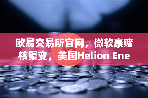 欧易交易所官网，微软豪赌核聚变，美国Helion Energy签下历史性供电协议